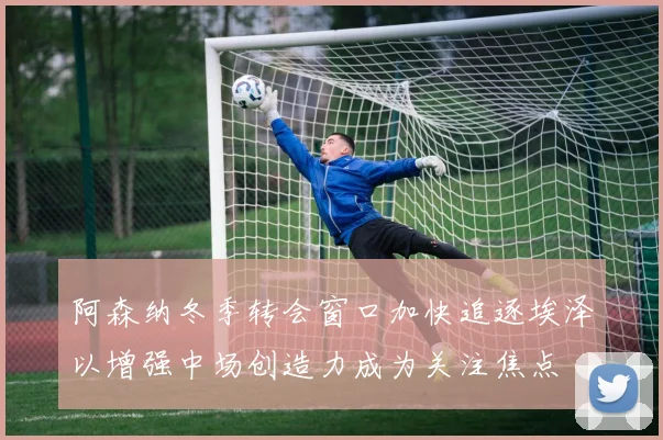 阿森纳冬季转会窗口加快追逐埃泽以增强中场创造力成为关注焦点